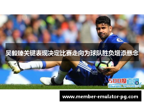 吴毅臻关键表现决定比赛走向为球队胜负增添悬念 吴毅臻关键表现决定比赛走向为球队胜负增添悬念