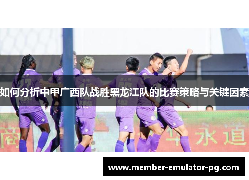 如何分析中甲广西队战胜黑龙江队的比赛策略与关键因素