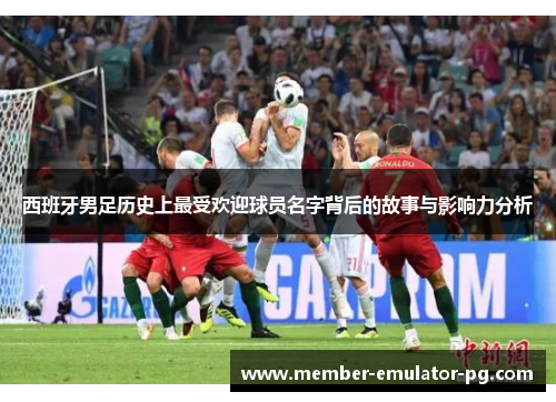西班牙男足历史上最受欢迎球员名字背后的故事与影响力分析 西班牙男足历史上最受欢迎球员名字背后的故事与影响力分析