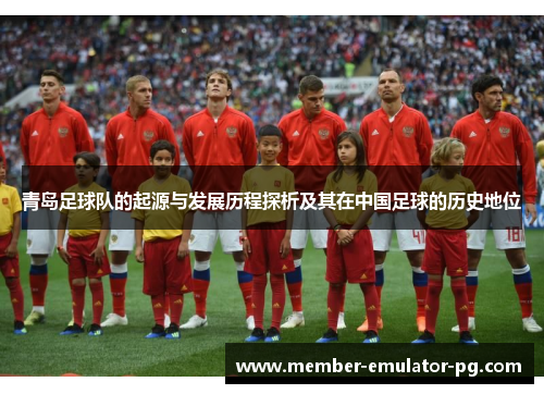 青岛足球队的起源与发展历程探析及其在中国足球的历史地位 青岛足球队的起源与发展历程探析及其在中国足球的历史地位