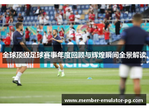 全球顶级足球赛事年度回顾与辉煌瞬间全景解读 全球顶级足球赛事年度回顾与辉煌瞬间全景解读