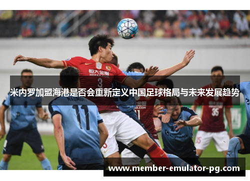米内罗加盟海港是否会重新定义中国足球格局与未来发展趋势 米内罗加盟海港是否会重新定义中国足球格局与未来发展趋势