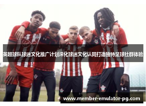 英超球队球迷文化推广计划深化球迷文化认同打造独特足球社群体验