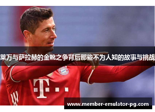 莱万与萨拉赫的金靴之争背后那些不为人知的故事与挑战
