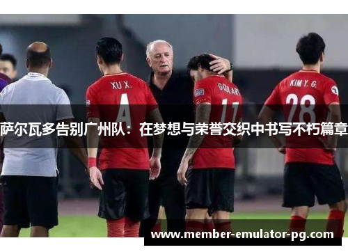 萨尔瓦多告别广州队:在梦想与荣誉交织中书写不朽篇章 萨尔瓦多告别广州队:在梦想与荣誉交织中书写不朽篇章