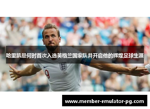 哈里凯恩何时首次入选英格兰国家队并开启他的辉煌足球生涯 哈里凯恩何时首次入选英格兰国家队并开启他的辉煌足球生涯