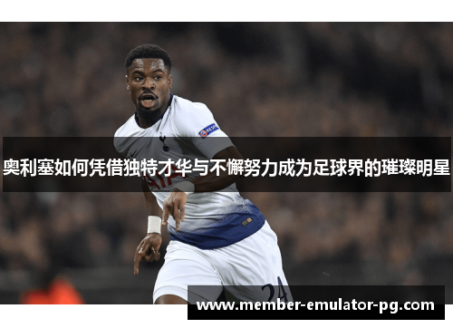 奥利塞如何凭借独特才华与不懈努力成为足球界的璀璨明星