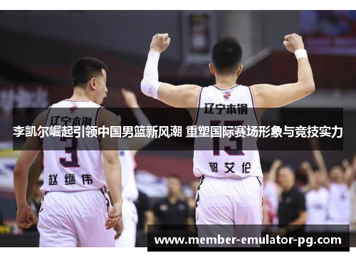 李凯尔崛起引领中国男篮新风潮 重塑国际赛场形象与竞技实力