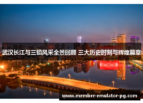 武汉长江与三镇风采全景回顾 三大历史时刻与辉煌篇章