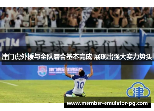 津门虎外援与全队磨合基本完成 展现出强大实力势头