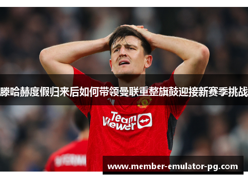滕哈赫度假归来后如何带领曼联重整旗鼓迎接新赛季挑战