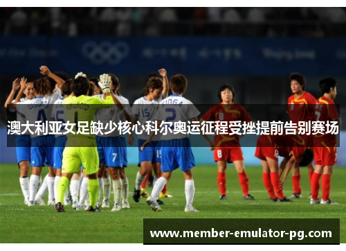 澳大利亚女足缺少核心科尔奥运征程受挫提前告别赛场