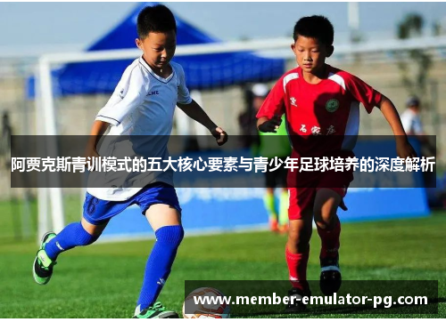 阿贾克斯青训模式的五大核心要素与青少年足球培养的深度解析