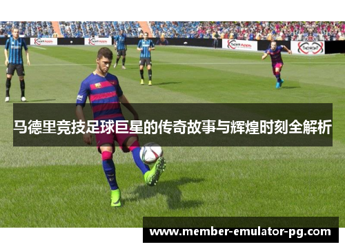 马德里竞技足球巨星的传奇故事与辉煌时刻全解析