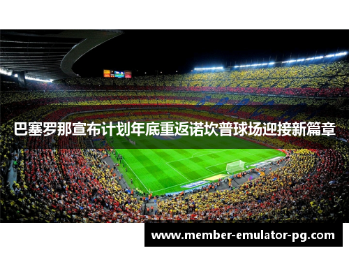 巴塞罗那宣布计划年底重返诺坎普球场迎接新篇章 巴塞罗那宣布计划年底重返诺坎普球场迎接新篇章