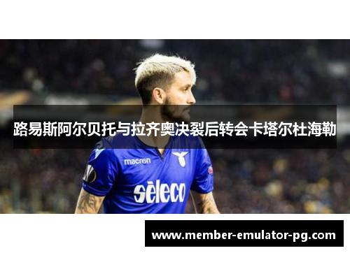 路易斯阿尔贝托与拉齐奥决裂后转会卡塔尔杜海勒 路易斯阿尔贝托与拉齐奥决裂后转会卡塔尔杜海勒
