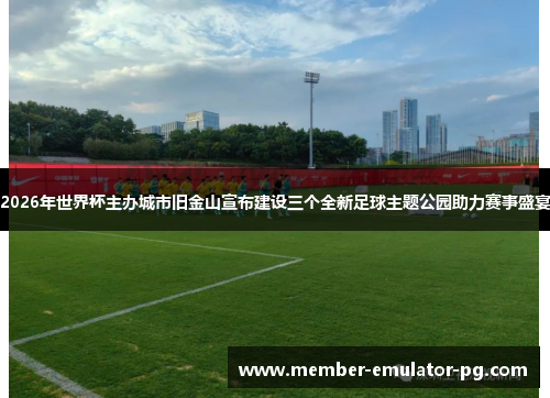 2026年世界杯主办城市旧金山宣布建设三个全新足球主题公园助力赛事盛宴 2026年世界杯主办城市旧金山宣布建设三个全新足球主题公园助力赛事盛宴