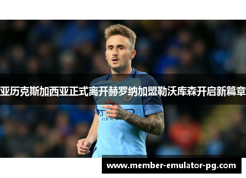 亚历克斯加西亚正式离开赫罗纳加盟勒沃库森开启新篇章