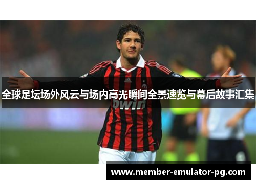 全球足坛场外风云与场内高光瞬间全景速览与幕后故事汇集