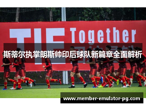 斯蒂尔执掌朗斯帅印后球队新篇章全面解析